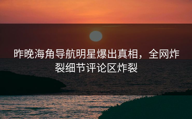 昨晚海角导航明星爆出真相，全网炸裂细节评论区炸裂