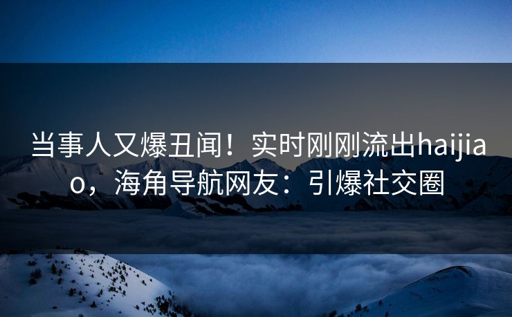 当事人又爆丑闻！实时刚刚流出haijiao，海角导航网友：引爆社交圈