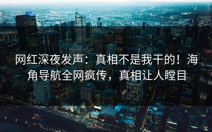 网红深夜发声：真相不是我干的！海角导航全网疯传，真相让人瞠目