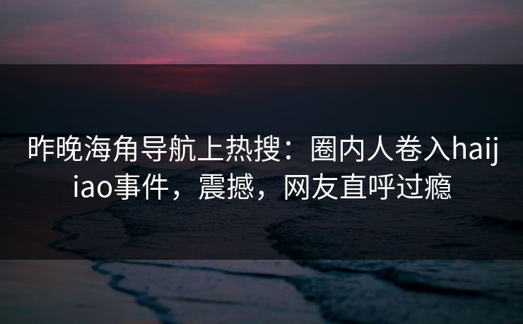 昨晚海角导航上热搜：圈内人卷入haijiao事件，震撼，网友直呼过瘾