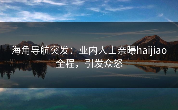 海角导航突发：业内人士亲曝haijiao全程，引发众怒