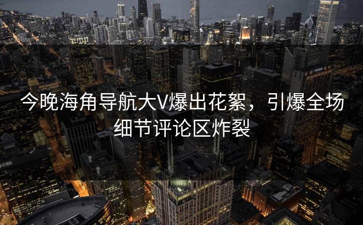 今晚海角导航大V爆出花絮，引爆全场细节评论区炸裂