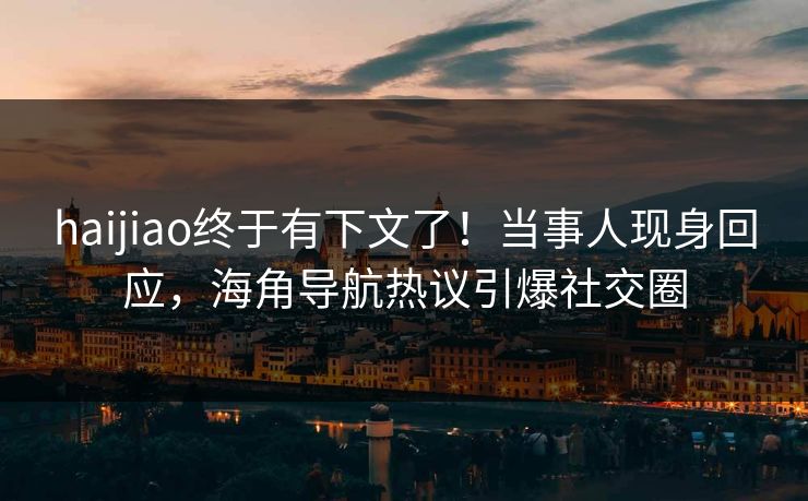 haijiao终于有下文了！当事人现身回应，海角导航热议引爆社交圈