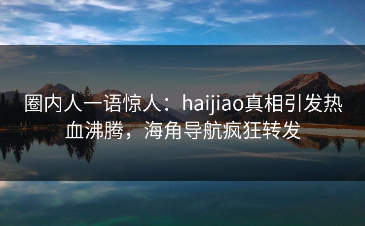 圈内人一语惊人：haijiao真相引发热血沸腾，海角导航疯狂转发