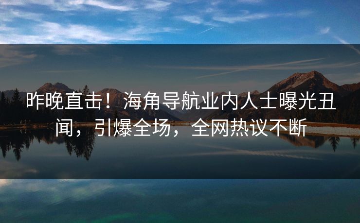 昨晚直击！海角导航业内人士曝光丑闻，引爆全场，全网热议不断