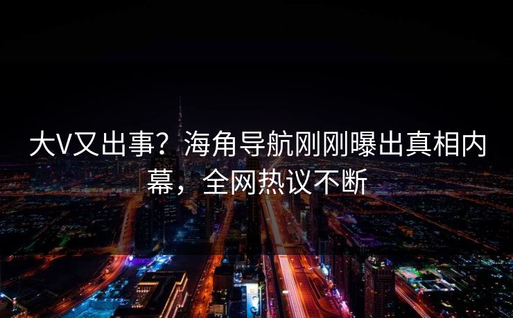 大V又出事？海角导航刚刚曝出真相内幕，全网热议不断