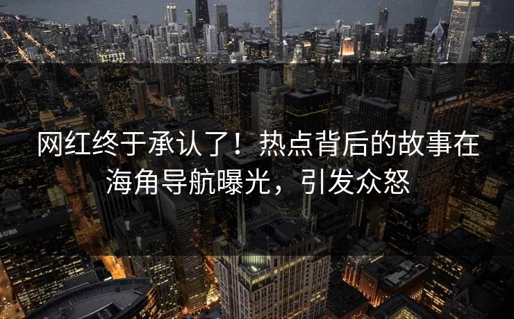 网红终于承认了！热点背后的故事在海角导航曝光，引发众怒