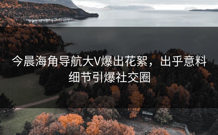 今晨海角导航大V爆出花絮，出乎意料细节引爆社交圈