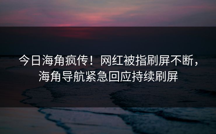 今日海角疯传！网红被指刷屏不断，海角导航紧急回应持续刷屏