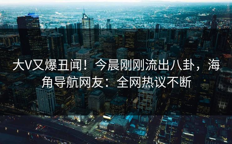 大V又爆丑闻！今晨刚刚流出八卦，海角导航网友：全网热议不断