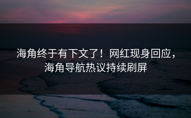 海角终于有下文了！网红现身回应，海角导航热议持续刷屏