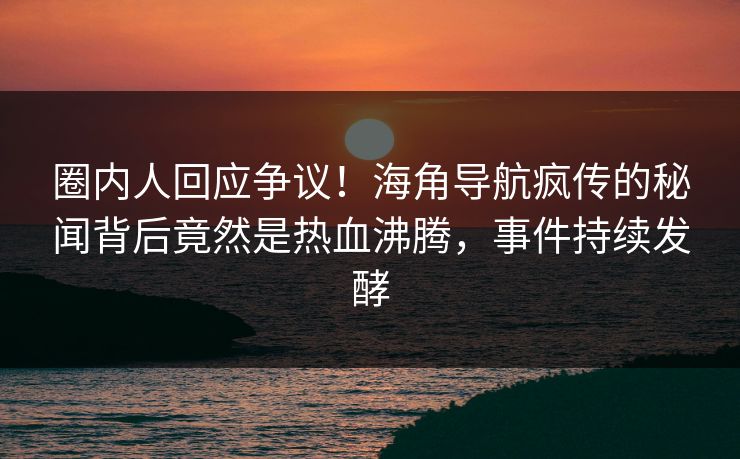 圈内人回应争议！海角导航疯传的秘闻背后竟然是热血沸腾，事件持续发酵