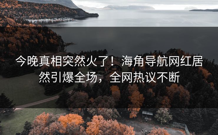 今晚真相突然火了！海角导航网红居然引爆全场，全网热议不断