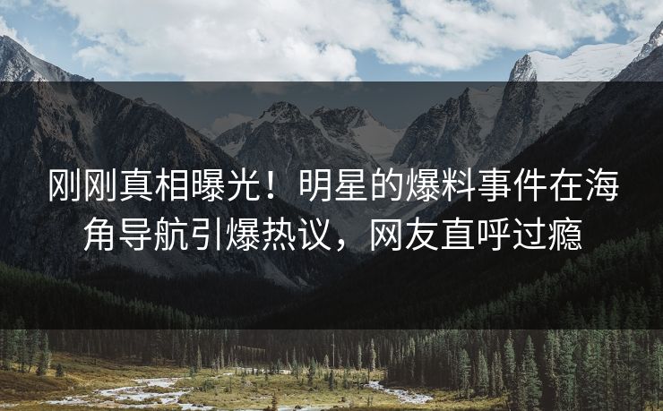刚刚真相曝光！明星的爆料事件在海角导航引爆热议，网友直呼过瘾