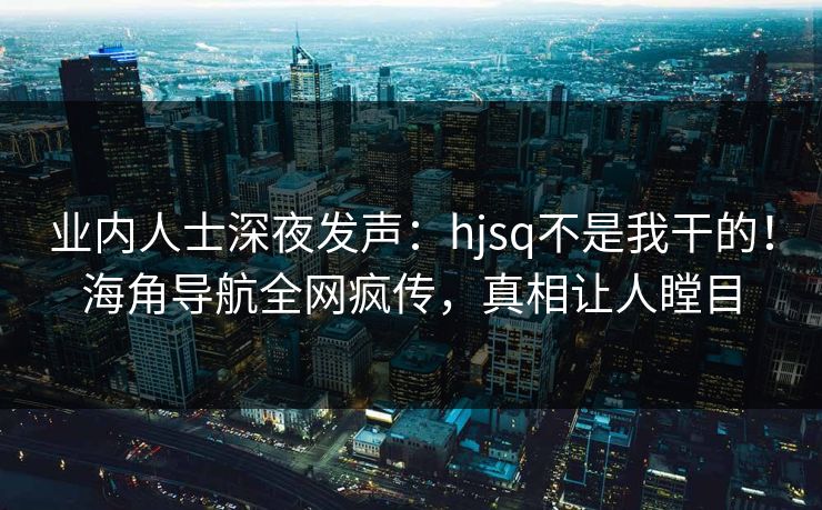 业内人士深夜发声：hjsq不是我干的！海角导航全网疯传，真相让人瞠目