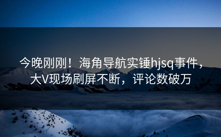 今晚刚刚！海角导航实锤hjsq事件，大V现场刷屏不断，评论数破万