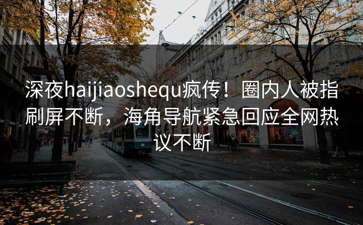 深夜haijiaoshequ疯传！圈内人被指刷屏不断，海角导航紧急回应全网热议不断