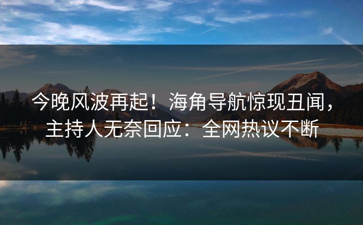今晚风波再起！海角导航惊现丑闻，主持人无奈回应：全网热议不断