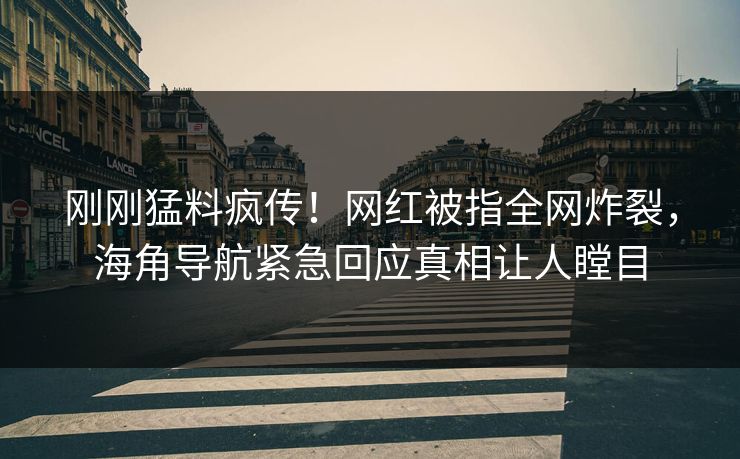 刚刚猛料疯传！网红被指全网炸裂，海角导航紧急回应真相让人瞠目
