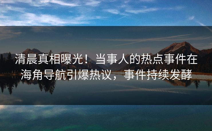 清晨真相曝光！当事人的热点事件在海角导航引爆热议，事件持续发酵