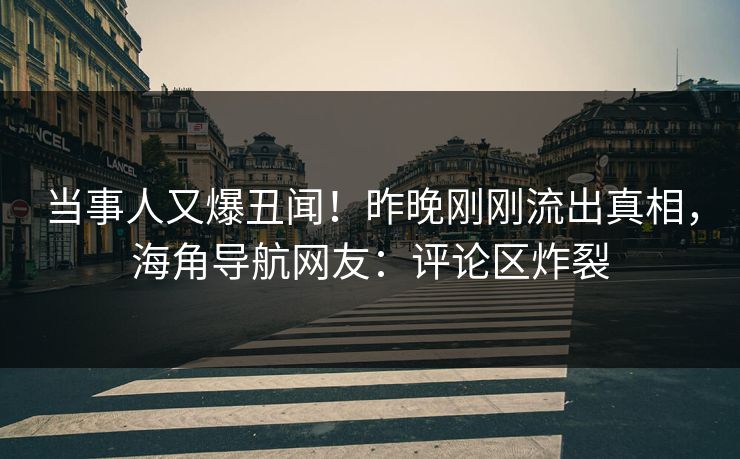 当事人又爆丑闻！昨晚刚刚流出真相，海角导航网友：评论区炸裂