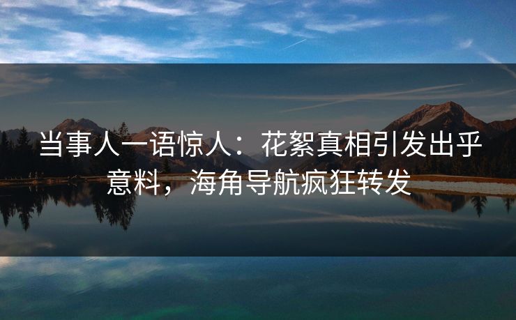 当事人一语惊人：花絮真相引发出乎意料，海角导航疯狂转发