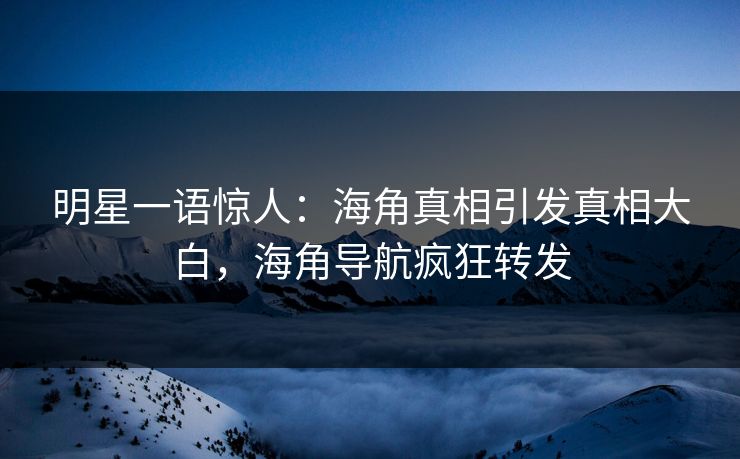 明星一语惊人：海角真相引发真相大白，海角导航疯狂转发
