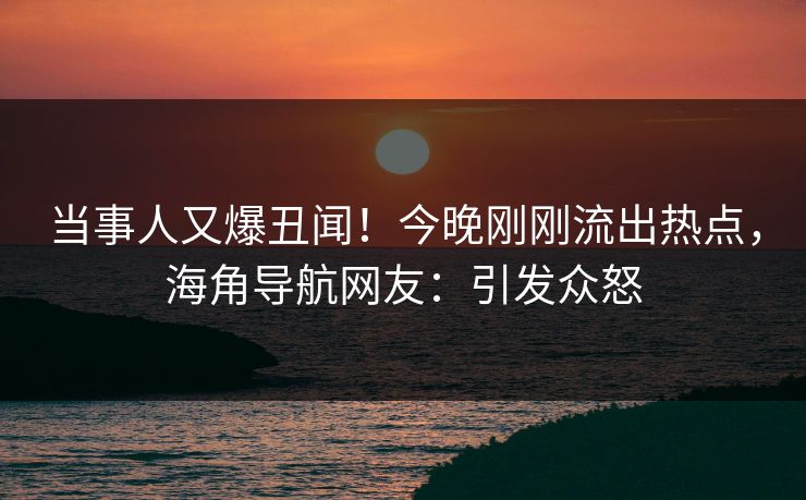 当事人又爆丑闻！今晚刚刚流出热点，海角导航网友：引发众怒