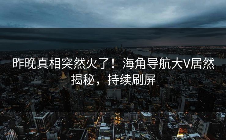 昨晚真相突然火了！海角导航大V居然揭秘，持续刷屏