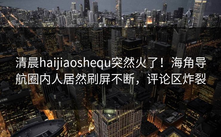 清晨haijiaoshequ突然火了！海角导航圈内人居然刷屏不断，评论区炸裂