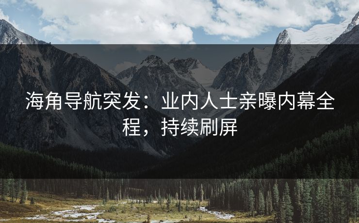 海角导航突发：业内人士亲曝内幕全程，持续刷屏