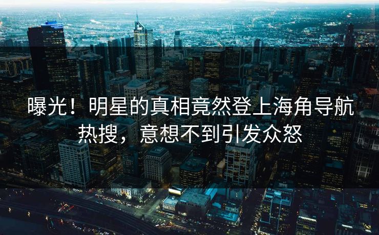 曝光！明星的真相竟然登上海角导航热搜，意想不到引发众怒