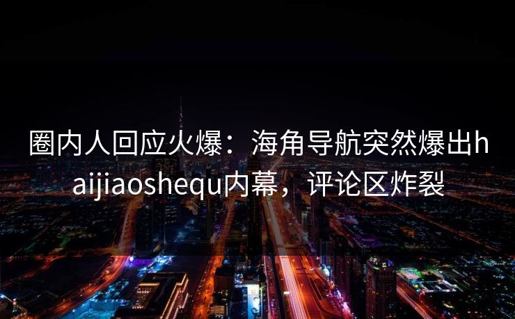 圈内人回应火爆：海角导航突然爆出haijiaoshequ内幕，评论区炸裂
