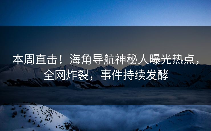 本周直击！海角导航神秘人曝光热点，全网炸裂，事件持续发酵