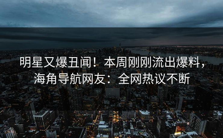 明星又爆丑闻！本周刚刚流出爆料，海角导航网友：全网热议不断