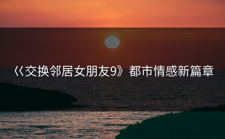 巜交换邻居女朋友9》都市情感新篇章