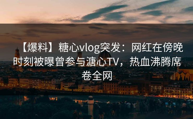 【爆料】糖心vlog突发：网红在傍晚时刻被曝曾参与溏心TV，热血沸腾席卷全网
