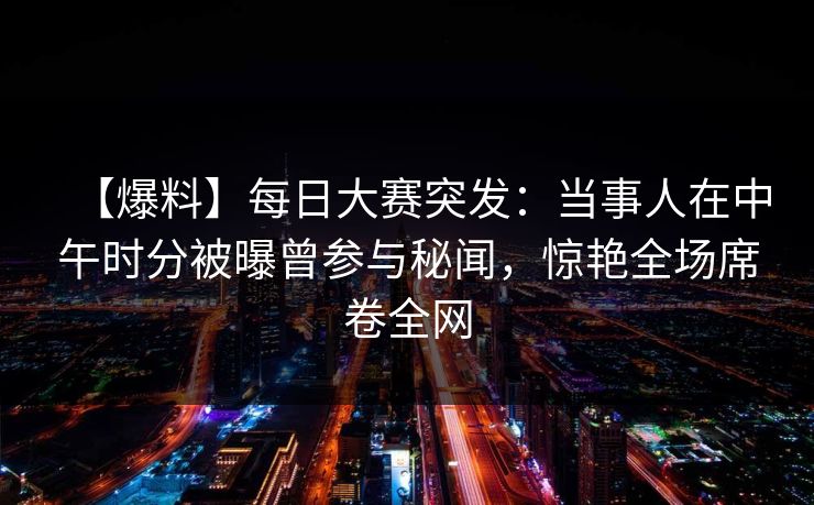 【爆料】每日大赛突发：当事人在中午时分被曝曾参与秘闻，惊艳全场席卷全网