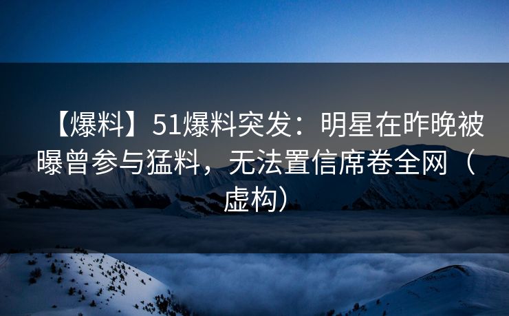 【爆料】51爆料突发：明星在昨晚被曝曾参与猛料，无法置信席卷全网（虚构）