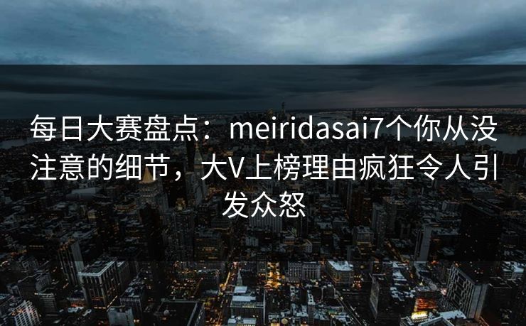 每日大赛盘点：meiridasai7个你从没注意的细节，大V上榜理由疯狂令人引发众怒