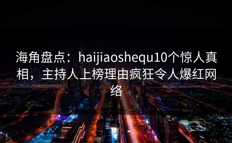 海角盘点：haijiaoshequ10个惊人真相，主持人上榜理由疯狂令人爆红网络
