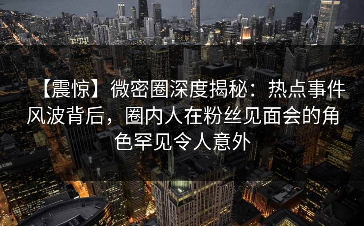 【震惊】微密圈深度揭秘：热点事件风波背后，圈内人在粉丝见面会的角色罕见令人意外