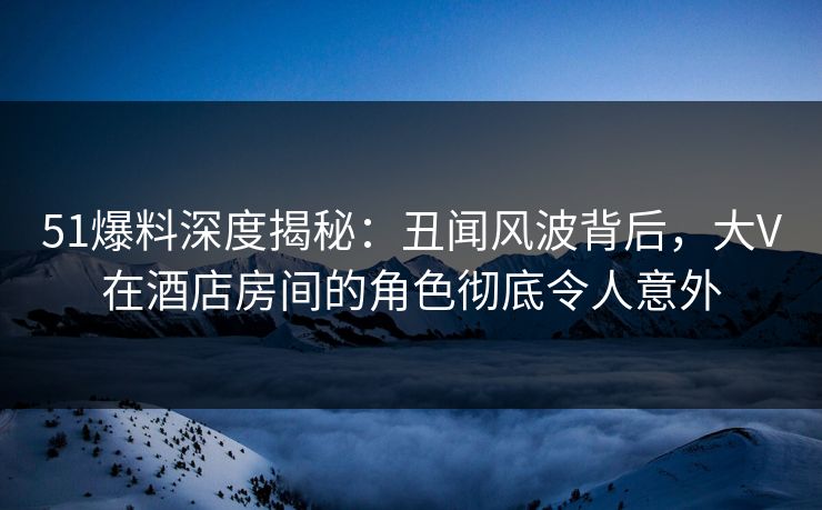 51爆料深度揭秘：丑闻风波背后，大V在酒店房间的角色彻底令人意外