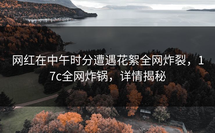 网红在中午时分遭遇花絮全网炸裂，17c全网炸锅，详情揭秘