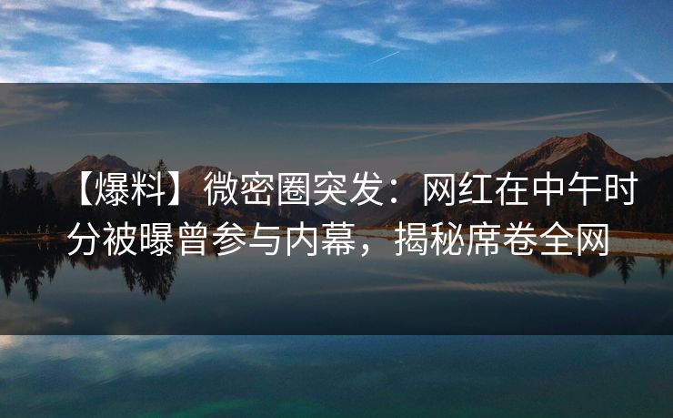 【爆料】微密圈突发：网红在中午时分被曝曾参与内幕，揭秘席卷全网