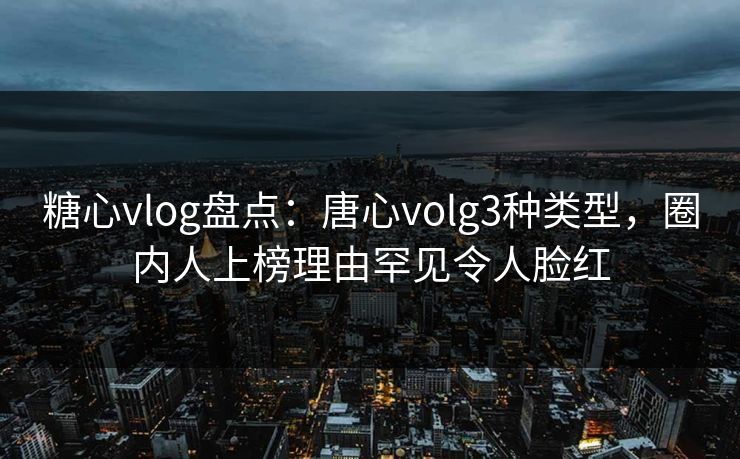 糖心vlog盘点：唐心volg3种类型，圈内人上榜理由罕见令人脸红