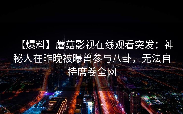 【爆料】蘑菇影视在线观看突发：神秘人在昨晚被曝曾参与八卦，无法自持席卷全网