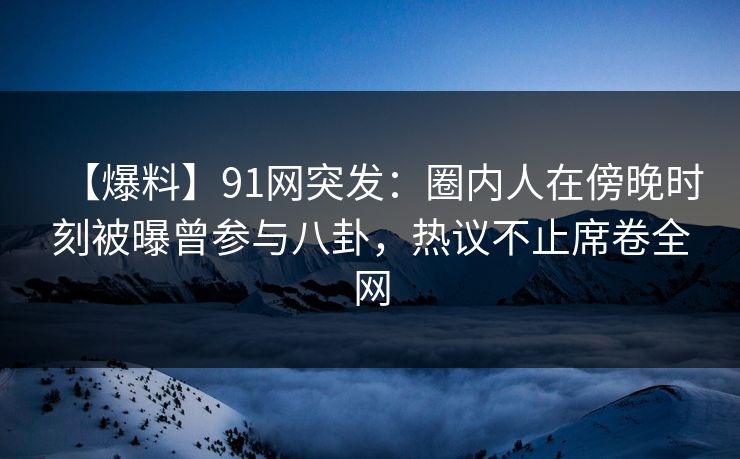【爆料】91网突发：圈内人在傍晚时刻被曝曾参与八卦，热议不止席卷全网