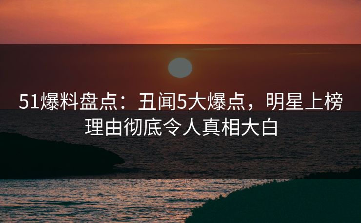 51爆料盘点：丑闻5大爆点，明星上榜理由彻底令人真相大白