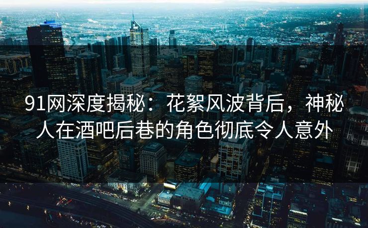 91网深度揭秘：花絮风波背后，神秘人在酒吧后巷的角色彻底令人意外